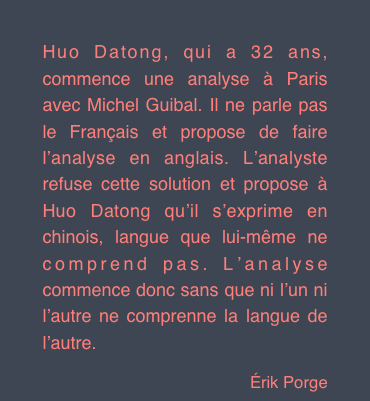 Huo Datong, qui a 32 ans, commence une analyse à Paris avec Michel Guibal. Il ne parle pas le Français et propose de faire l’analyse en anglais. L’analyste refuse cette solution et propose à Huo Datong qu’il s’exprime en chinois, langue que lui-même ne comprend pas. L’analyse commence donc sans que ni l’un ni l’autre ne comprenne la langue de l’autre.
Érik Porge
